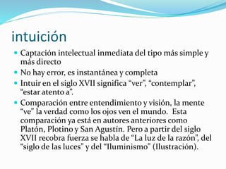 intuición
 Captación intelectual inmediata del tipo más simple y
más directo
 No hay error, es instantánea y completa
 Intuir en el siglo XVII significa “ver”, “contemplar”,
“estar atento a”.
 Comparación entre entendimiento y visión, la mente
“ve” la verdad como los ojos ven el mundo. Esta
comparación ya está en autores anteriores como
Platón, Plotino y San Agustín. Pero a partir del siglo
XVII recobra fuerza se habla de “La luz de la razón”, del
“siglo de las luces” y del “Iluminismo” (Ilustración).
 