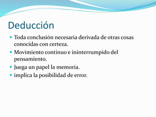Deducción
 Toda conclusión necesaria derivada de otras cosas
conocidas con certeza.
 Movimiento continuo e ininterrumpido del
pensamiento.
 Juega un papel la memoria.
 implica la posibilidad de error.
 