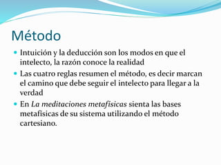 Método
 Intuición y la deducción son los modos en que el
intelecto, la razón conoce la realidad
 Las cuatro reglas resumen el método, es decir marcan
el camino que debe seguir el intelecto para llegar a la
verdad
 En La meditaciones metafísicas sienta las bases
metafísicas de su sistema utilizando el método
cartesiano.
 