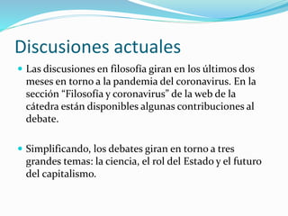 Discusiones actuales
 Las discusiones en filosofía giran en los últimos dos
meses en torno a la pandemia del coronavirus. En la
sección “Filosofía y coronavirus” de la web de la
cátedra están disponibles algunas contribuciones al
debate.
 Simplificando, los debates giran en torno a tres
grandes temas: la ciencia, el rol del Estado y el futuro
del capitalismo.
 