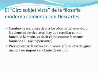 El “Giro subjetivista” de la filosofía
moderna comienza con Descartes
 Cambio de eje, antes de ir a los objetos del mundo, a
las ciencias particulares, hay que estudiar como
funciona la razón, es decir cómo conoce la mente
humana (El sujeto pensante)
 Presupuestos: la razón es universal y funciona de igual
manera no importa el objeto de estudio
 