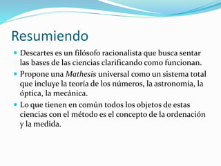 Resumiendo
 Descartes es un filósofo racionalista que busca sentar
las bases de las ciencias clarificando como funcionan.
 Propone una Mathesis universal como un sistema total
que incluye la teoría de los números, la astronomía, la
óptica, la mecánica.
 Lo que tienen en común todos los objetos de estas
ciencias con el método es el concepto de la ordenación
y la medida.
 