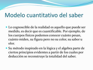 Modelo cuantitativo del saber
 Lo cognoscible de la realidad es aquello que puede ser
medido, es decir que es cuantificable. Por ejemplo, de
los cuerpos físicos podemos conocer cuánto pesan,
cuánto miden, su figura pero no su color, su sabor u
olor.
 Su método inspirado en la lógica y el algebra parte de
ciertos principios evidentes a partir de los cuales por
deducción se reconstruye la totalidad del saber.
 