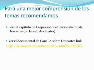 Para una mejor comprensión de los
temas recomendamos
 Leer el capítulo de Carpio sobre el Racionalismo de
Descartes (en la web de cátedra)
 Ver el documental de Canal A sobre Descartes link
https://www.youtube.com/watch?v=6mOXudPeYKY
 