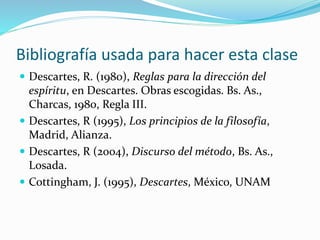 Bibliografía usada para hacer esta clase
 Descartes, R. (1980), Reglas para la dirección del
espíritu, en Descartes. Obras escogidas. Bs. As.,
Charcas, 1980, Regla III.
 Descartes, R (1995), Los principios de la filosofía,
Madrid, Alianza.
 Descartes, R (2004), Discurso del método, Bs. As.,
Losada.
 Cottingham, J. (1995), Descartes, México, UNAM
 