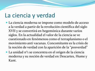La ciencia y verdad
 La ciencia moderna se impone como modelo de acceso
a la verdad a partir de la revolución científica del siglo
XVII y se convertirá en hegemónica durante varios
siglos. En la actualidad el valor de la ciencia se ve
cuestionado en fenómenos como el terraplanismo o el
movimiento anti vacunas. Concomitante es la crisis de
la noción de verdad con la aparición de la “posverdad”
 La unidad n°1 se concentra en el origen de la ciencia
moderna y su noción de verdad en Descartes, Hume y
Kant.
 