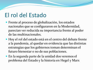 El rol del Estado
 Frente al proceso de globalización, los estados
nacionales que se configuraron en la Modernidad,
parecían ver reducida su importancia frente al poder
de las multinacionales.
 Hoy el rol del estado está en el centro del debate frente
a la pandemia, al quedar en evidencia que las distintas
estrategias que los gobiernos toman determinan el
futuro bienestar o no de sus poblaciones.
 En la segunda parte de la unidad dos veremos el
problema del Estado y la historia en Hegel y Marx
 