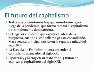 El futuro del capitalismo
 Todxs nos preguntamos hoy que mundo emergerá
luego de la pandemia, que forma tomará el capitalismo
o si simplemente desaparecerá.
 Si Hegel es el filósofo que expresa el ideal de la
burguesía, cuando el capitalismo ya está consolidado,
Marx será su principal crítico en la segunda mitad del
siglo XIX.
 La Escuela de Frankfurt intenta entender el
capitalismo avanzado del siglo XX.
 Lipovetsky y Serroy en su texto de 2015 tratan de
explicar el capitalismo del siglo XXI.
 