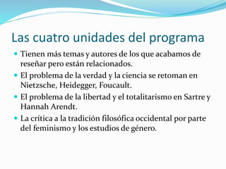 Las cuatro unidades del programa
 Tienen más temas y autores de los que acabamos de
reseñar pero están relacionados.
 El problema de la verdad y la ciencia se retoman en
Nietzsche, Heidegger, Foucault.
 El problema de la libertad y el totalitarismo en Sartre y
Hannah Arendt.
 La crítica a la tradición filosófica occidental por parte
del feminismo y los estudios de género.
 