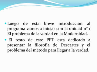  Luego de esta breve introducción al
programa vamos a iniciar con la unidad n° 1
El problema de la verdad en la Modernidad.
 El resto de este PPT está dedicado a
presentar la filosofía de Descartes y el
problema del método para llegar a la verdad.
 