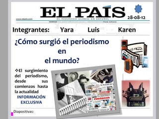 28-08-12

Integrantes:        Yara   Luis   Karen
¿Cómo surgió el periodismo
           en
       el mundo?
El surgimiento
del periodismo,
desde         sus
comienzos hasta
la actualidad
  INFORMACIÓN
    EXCLUSIVA

Diapositivas:
 