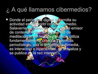 ¿ A qué llamamos cibermedios?
 Donde  el periodista digital desarrolla su
 actividad es conocido como cibermedio.
 Salaverria es conocido como “aquel emisor
 de contenidos que tiene voluntad de
 meditación entre hechos y publico, utiliza
 fundamentalmente criterios y técnicas
 periodísticas, usa el lenguaje multimedia,
 es interactivo e hipertextual, se actualiza y
 se publica en la red Internet”.
 