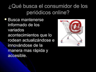 ¿Qué busca el consumidor de los
       periódicos online?
 Busca mantenerse
 informado de los
 variados
 acontecimientos que lo
 rodean actualizándose e
 innovándose de la
 manera mas rápida y
 accesible.
 