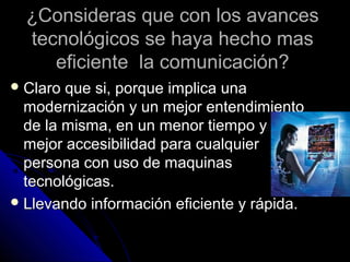 ¿Consideras que con los avances
  tecnológicos se haya hecho mas
     eficiente la comunicación?
 Claro que si, porque implica una
  modernización y un mejor entendimiento
  de la misma, en un menor tiempo y una
  mejor accesibilidad para cualquier
  persona con uso de maquinas
  tecnológicas.
 Llevando información eficiente y rápida.
 