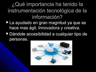 ¿Qué importancia ha tenido la
 instrumentación tecnológica de la
           información?
 La ayudado en gran magnitud ya que se
  hace mas ágil, Innovadora y creativa.
 Dándole accesibilidad a cualquier tipo de
  personas.
 