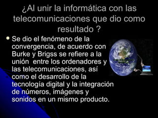 ¿Al unir la informática con las
 telecomunicaciones que dio como
              resultado ?
 Se dio el fenómeno de la
 convergencia, de acuerdo con
 Burke y Brigss se refiere a la
 unión entre los ordenadores y
 las telecomunicaciones, así
 como el desarrollo de la
 tecnología digital y la integración
 de números, imágenes y
 sonidos en un mismo producto.
 