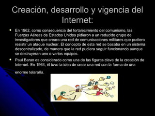Creación, desarrollo y vigencia del
            Internet:
   En 1962, como consecuencia del fortalecimiento del comunismo, las
    Fuerzas Aéreas de Estados Unidos pidieron a un reducido grupo de
    investigadores que creara una red de comunicaciones militares que pudiera
    resistir un ataque nuclear. El concepto de esta red se basaba en un sistema
    descentralizado, de manera que la red pudiera seguir funcionando aunque
    se destruyeran uno o varios equipos.
   Paul Baran es considerado como una de las figuras clave de la creación de
    Internet. En 1964, él tuvo la idea de crear una red con la forma de una
    enorme telaraña.
 