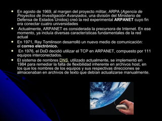    En agosto de 1969, al margen del proyecto militar, ARPA (Agencia de
    Proyectos de Investigación Avanzados, una división del Ministerio de
    Defensa de Estados Unidos) creó la red experimental ARPANET cuyo fin
    era conectar cuatro universidades
    Actualmente, ARPANET es considerada la precursora de Internet. En ese
    momento, ya incluía diversas características fundamentales de la red
    actual
   En 1971, Ray Tomlinson desarrolló un nuevo medio de comunicación:
    el correo electrónico.
    En 1976, el DoD decidió utilizar el TCP en ARPANET, compuesto por 111
    equipos interconectados.
   El sistema de nombres DNS, utilizado actualmente, se implementó en
    1984 para remediar la falta de flexibilidad inherente en archivos host, en
    los que los nombres de los equipos y sus respectivas direcciones se
    almacenaban en archivos de texto que debían actualizarse manualmente.
 