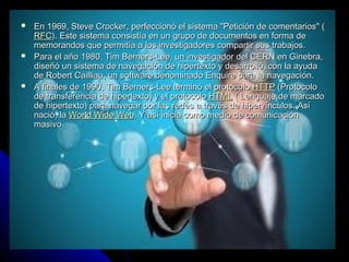   En 1969, Steve Crocker, perfeccionó el sistema "Petición de comentarios" (
    RFC). Este sistema consistía en un grupo de documentos en forma de
    memorandos que permitía a los investigadores compartir sus trabajos.
   Para el año 1980, Tim Berners-Lee, un investigador del CERN en Ginebra,
    diseñó un sistema de navegación de hipertexto y desarrolló, con la ayuda
    de Robert Cailliau, un software denominado Enquire para la navegación.
   A finales de 1990, Tim Berners-Lee terminó el protocolo HTTP (Protocolo
    de transferencia de hipertexto) y el protocolo HTML ( Lenguaje de marcado
    de hipertexto) para navegar por las redes a través de hipervínculos. Así
    nació, la World Wide Web. Y así inicia como medio de comunicación
    masivo
 