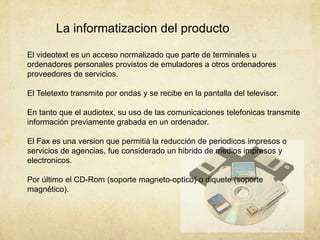 La informatizacion del producto
El videotext es un acceso normalizado que parte de terminales u
ordenadores personales provistos de emuladores a otros ordenadores
proveedores de servicios.
El Teletexto transmite por ondas y se recibe en la pantalla del televisor.
En tanto que el audiotex, su uso de las comunicaciones telefonicas transmite
información previamente grabada en un ordenador.
El Fax es una version que permitiá la reducción de periodicos impresos o
servicios de agencias, fue considerado un hibrido de medios impresos y
electronicos.
Por último el CD-Rom (soporte magneto-optico) o diquete (soporte
magnético).
 