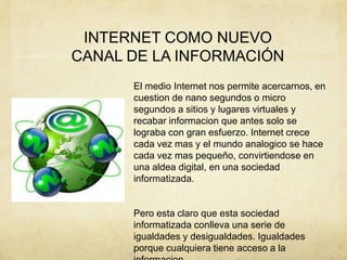 INTERNET COMO NUEVO
CANAL DE LA INFORMACIÓN
El medio Internet nos permite acercarnos, en
cuestion de nano segundos o micro
segundos a sitios y lugares virtuales y
recabar informacion que antes solo se
lograba con gran esfuerzo. Internet crece
cada vez mas y el mundo analogico se hace
cada vez mas pequeño, convirtiendose en
una aldea digital, en una sociedad
informatizada.
Pero esta claro que esta sociedad
informatizada conlleva una serie de
igualdades y desigualdades. Igualdades
porque cualquiera tiene acceso a la
 