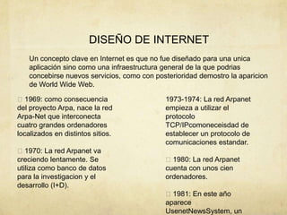 DISEÑO DE INTERNET
Un concepto clave en Internet es que no fue diseñado para una unica
aplicación sino como una infraestructura general de la que podrias
concebirse nuevos servicios, como con posterioridad demostro la aparicion
de World Wide Web.
1969: como consecuencia
del proyecto Arpa, nace la red
Arpa-Net que interconecta
cuatro grandes ordenadores
localizados en distintos sitios.
1970: La red Arpanet va
creciendo lentamente. Se
utiliza como banco de datos
para la investigacion y el
desarrollo (I+D).
1973-1974: La red Arpanet
empieza a utilizar el
protocolo
TCP/IPcomoneceisdad de
establecer un protocolo de
comunicaciones estandar.
1980: La red Arpanet
cuenta con unos cien
ordenadores.
1981: En este año
aparece
UsenetNewsSystem, un
 