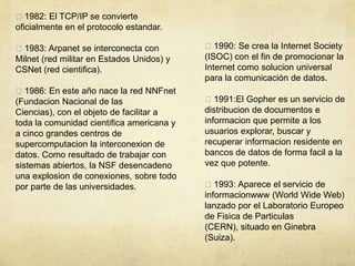 1982: El TCP/IP se convierte
oficialmente en el protocolo estandar.
1983: Arpanet se interconecta con
Milnet (red militar en Estados Unidos) y
CSNet (red cientifica).
1986: En este año nace la red NNFnet
(Fundacion Nacional de las
Ciencias), con el objeto de facilitar a
toda la comunidad cientifica americana y
a cinco grandes centros de
supercomputacion la interconexion de
datos. Como resultado de trabajar con
sistemas abiertos, la NSF desencadeno
una explosion de conexiones, sobre todo
por parte de las universidades.
1990: Se crea la Internet Society
(ISOC) con el fin de promocionar la
Internet como solucion universal
para la comunicación de datos.
1991:El Gopher es un servicio de
distribucion de documentos e
informacion que permite a los
usuarios explorar, buscar y
recuperar informacion residente en
bancos de datos de forma facil a la
vez que potente.
1993: Aparece el servicio de
informacionwww (World Wide Web)
lanzado por el Laboratorio Europeo
de Fisica de Particulas
(CERN), situado en Ginebra
(Suiza).
 