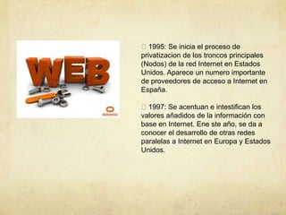 1995: Se inicia el proceso de
privatizacion de los troncos principales
(Nodos) de la red Internet en Estados
Unidos. Aparece un numero importante
de proveedores de acceso a Internet en
España.
1997: Se acentuan e intestifican los
valores añadidos de la información con
base en Internet. Ene ste año, se da a
conocer el desarrollo de otras redes
paralelas a Internet en Europa y Estados
Unidos.
 