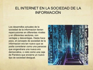 EL INTERNET EN LA SOCIEDAD DE LA
INFORMACIÓN
Los desarrollos actuales de la
sociedad de la informacion tienen
repercusiones en diferentes niveles
y en diferentes sectores, con
ventajas y desventajas. Hasta hace
poco, el concepto de sociedad de la
informacion era tan nuevo que se
podia considerar como una panacea
que engendrara una nueva era
democratica, o visto como una caja
de Pandora que encierra un nuevo
tipo de sociedad desigual.
 