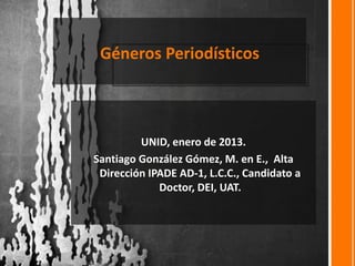 Géneros Periodísticos
UNID, enero de 2013.
Santiago González Gómez, M. en E., Alta
Dirección IPADE AD-1, L.C.C., Candidato a
Doctor, DEI, UAT.
 