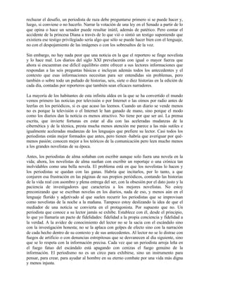 rechazar el desafío, un periodista de raza debe preguntarse primero si se puede hacer y,
luego, si conviene o no hacerlo. Narrar la votación de una ley en el Senado a partir de lo
que opina o hace un senador puede resultar inútil, además de patético. Pero contar el
accidente de la princesa Diana a través de lo que vió o sintió un testigo suponiendo que
existiera ese testigo privilegiado sería algo que sólo se puede hacer bien con el lenguaje,
no con el despojamiento de las imágenes o con los sobresaltos de la voz.
Sin embargo, no hay nada peor que una noticia en la que el reportero se finge novelista
y lo hace mal. Los diarios del siglo XXI prevelacerán con igual o mayor fuerza que
ahora si encuentran ese difícil equilibrio entre ofrecer a sus lectores informaciones que
respondan a las seis preguntas básicas e incluyan además todos los antecedentes y el
contexto que esas informaciones necesitan para ser entendidas sin problemas, pero
también o sobre todo un puñado de historias, seis, siete o diez historias en la edición de
cada día, contadas por reporteros que también sean eficaces narradores.
La mayoría de los habitantes de esta infinita aldea en la que se ha convertido el mundo
vemos primero las noticias por televisión o por Internet o las oímos por radio antes de
leerlas en los periódicos, si es que acaso las leemos. Cuando un diario se vende menos
no es porque la televisión o el Internet le han ganado de mano, sino porque el modo
como los diarios dan la noticia es menos atractivo. No tiene por que ser así. La prensa
escrita, que invierte fortunas en estar al día con las aceleradas mudanzas de la
cibernética y de la técnica, presta mucha menos atención me parece a las más sutiles e
igualmente aceleradas mudanzas de los lenguajes que prefiere su lector. Casi todos los
periodistas están mejor formados que antes, pero tienen -habría que averiguar por qué-
menos pasión; conocen mejor a los teóricos de la comunicación pero leen mucho menos
a los grandes novelistas de su época.
Antes, los periodistas de alma soñaban con escribir aunque solo fuera una novela en la
vida; ahora, los novelistas de alma sueñan con escribir un reportaje o una crónica tan
inolvidables como una bella novela. El problema está en que los novelistas lo hacen y
los periodistas se quedan con las ganas. Habría que incitarlos, por lo tanto, a que
conjuren esa frustración en las páginas de sus propios periódicos, contando las historias
de la vida real con asombro y plena entrega del ser, con la obsesión por el dato justo y la
paciencia de investigadores que caracteriza a los mejores novelistas. No estoy
preconizando que se escriban novelas en los diarios, nada de eso, y menos aún en el
lenguaje florido y adjetivado al que suelen recurrir los periodistas que se improvisan
como novelistas de la noche a la mañana. Tampoco estoy deslizando la idea de que el
mediador de una noticia se convierta en el protagonista. Por supuesto que no. Un
periodista que conoce a su lector jamás se exhibe. Establece con él, desde el principio,
lo que yo llamaría un pacto de fidelidades: fidelidad a la propia conciencia y fidelidad a
la verdad. A la avidez de conocimiento del lector no se la sacia con el escándalo sino
con la investigación honesta; no se la aplaca con golpes de efecto sino con la narración
de cada hecho dentro de su contexto y de sus antecedentes. Al lector no se lo distrae con
fuegos de artificio o con denuncias estrepitosas que se desvanecen al día siguiente, sino
que se lo respeta con la información precisa. Cada vez que un periodista arroja leña en
el fuego fatuo del escándalo está apagando con cenizas el fuego genuino de la
información. El periodismo no es un circo para exhibirse, sino un instrumento para
pensar, para crear, para ayudar al hombre en su eterno combate por una vida más digna
y menos injusta.
 