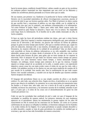 hacia la misma época, establecía Joseph Pulitzer: sabían cuando un gato en las escaleras
de cualquier palacio municipal era más importante que una crisis en los Balcanes y
usaban sus asombrosas plumas pensando en el lector antes que en nadie.
De esa manera, por primera vez, fundieron a la perfección la fuerza verbal del lenguaje
literario con la necesidad matemática de ofrecer investigaciones acuciosas, puestas al
servicio de todo lo que sus lectores querían saber. Fue Martí el primero en darse cuenta
de que escribir bien y emocionar al público no son algo reñido con la calidad de la
información sino que, por lo contrario, son atributos consustanciales a la información.
Tal como Pulitzer lo pedía, Martí y Darío pero sobre todo Martí usaron todos los
recursos narrativos para llamar la atención y hacer más viva la noticia. No importaba
cuán larga fuera la información. Si el hombre de la calle estaba interesado en ella, la
leería completa.
Si hace un siglo las leyes del periodismo estaban tan claras, ¿por qué o cómo fueron
cambiando? ¿Qué hizo suponer a muchos empresarios inteligentes que, para enfrentar el
avance de la televisión y del Internet, era preciso dar noticias en forma de píldoras
porque la gente no tenía tiempo para leerlas? ¿Por qué se mutilan noticias que, según los
jefes de redacción, interesan sólo a una minoría, olvidando que esas minorías son, con
frecuencia, las mejores difusoras de la calidad de un periódico? Que un diario entero
está concebido en forma de píldoras informativas es no sólo aceptable sino también
admirable, porque pone en juego, desde el principio al fin, un valor muy claro: es un
diario hecho para lectores de paso, para gente que no tiene tiempo de ver siquiera la
televisión. Pero el prejuicio de que todos los lectores nunca tienen tiempo me parece
irrazonable. Los seres humanos nunca tienen tiempo, o tienen demasiado tiempo.
Siempre, sin embargo, tienen tiempo para enterarse de lo que les interesa. Cuando
alguien es testigo casual de un accidente en la calle, o cuando asiste a un espectáculo
deportivo, pocas cosas lee con tanta avidez como el relato de eso que ha visto, oído y
sentido. Las palabras escritas en los diarios no son una mera rendición de cuentas de lo
que sucede en la realidad. Son mucho más. Son la confirmación de que todo cuanto
hemos visto sucedió realmente, y sucedió con un lujo de detalles que nuestros sentidos
fueron incapaces de abarcar.
El lenguaje del periodismo futuro no es una simple cuestión de oficio o un desafío
estético. Es, ante todo, una solución ética. Según esa ética, el periodista no es un agente
pasivo que observa la realidad y la comunica; no es una mera polea de transmisión entre
las fuentes y el lector sino, ante todo, una voz a través de la cual se puede pensar la
realidad, reconocer las emociones y las tensiones secretas de la realidad, entender el por
qué y el para qué y el cómo de las cosas con el deslumbramiento de quien las está
viendo por primera vez.
Cada vez que las sociedades han cambiado de piel o cada vez que el lenguaje de las
sociedades se modifica de manera radical, los primeros síntomas de esas mudanzas
aparecen en el periodismo. Quien lea atentamente la prensa inglesa de los años 60
reencontrará en ella la esencia de las canciones de los Beatles, así como en la prensa
californiana de esa época se reflejaba la rebeldía y el heroísmo anárquico de los beatniks
o la avidez mística de los hippies. En el gran periodismo se puede siempre descubrir y
se debe descubrir, cuando se trata de gran periodismo los modelos de realidad que se
avecinan y que aún no han sido formulados de manera consciente.
 