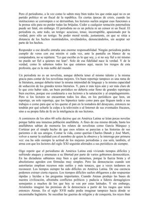 Pero el periodismo, a la vez como lo saben muy bien todos los que están aquí no es un
partido político ni un fiscal de la república. En ciertas épocas de crisis, cuando las
instituciones se corrompen o se derrumban, los lectores suelen asignar esas funciones a
la prensa sólo para no perder todas las brújulas. Ceder a cualquier tentación paternalista
puede ser fatal, sin embargo. El periodista no es un policía ni un censor ni un fiscal. El
periodista es, ante todo, un testigo: acucioso, tenaz, incorruptible, apasionado por la
verdad, pero sólo un testigo. Su poder moral reside, justamente, en que se sitúa a
distancia de los hechos mostrándolos, revelándolos, denunciándolos, sin aceptar ser
parte de los hechos.
Responder a ese desafío entraña una enorme responsabilidad. Ningún periodista podría
cumplir de veras con esa misión si cada vez, ante la pantalla en blanco de su
computadora, no se repitiera: "Lo que escribo es lo que soy, y si no soy fiel a mí mismo
no puedo ser fiel a quienes me lean". Solo de esa fidelidad nace la verdad. Y de la
verdad, como lo sabemos todos los que estamos aquí, nacen los riesgos de esta
profesión, que es la más noble del mundo.
Un periodista no es un novelista, aunque debería tener el mismo talento y la misma
gracia para contar de los novelistas mejores. Un buen reportaje tampoco es una rama de
la literatura, aunque debería tener la misma intensidad de lenguaje y la misma capacidad
de seducción de los grandes textos literarios. Y, para ir más lejos aún y ser más claro de
lo que creo haber sido, un buen periódico no debería estar lleno de grandes reportajes
bien escritos, porque eso condenaría a sus lectores a la saturación y al empalagamiento.
Pero si los lectores no encuentran todos los días, en los periódicos que leen, un
reportaje, un solo reportaje, que los hipnotice tanto como para que lleguen tarde a sus
trabajos o como para que se les queme el pan en la tostadora del desayuno, entonces no
tendrán por qué echarle la culpa a la televisión o al Internet de sus eventuales fracasos,
sino a su propia falta de fe en la inteligencia de sus lectores.
A comienzos de los años 60 solía decirse que en América Latina se leían pocas novelas
porque había una inmensa población analfabeta. A fines de esa misma década, hasta los
analfabetos sabían de memoria los relatos de novelistas como García Márquez y
Cortázar por el simple hecho de que esos relatos se parecían a las historias de sus
parientes o de sus amigos. Contar la vida, como querían Charles Danah y José Martí,
volver a narrar la realidad con el asombro de quien la observa y la interroga por primera
vez: esa ha sido siempre la actitud de los mejores periodistas y esa será, también, el
arma con que los lectores del siglo XXI seguirán aferrados a sus periódicos de siempre.
Oigo repetir que el periodismo de América Latina está viviendo tiempos difíciles y
sufriendo ataques y amenazas a su libertad por parte de varios gobiernos democráticos.
En las dictaduras sabíamos muy bien a qué atenernos, porque la fuerza bruta y el
absolutismo agreden con fórmulas muy simples. Pero las democracias cuando son
autoritarias emplean recursos más sutiles y más tenaces, que a veces tardamos en
reconocer. Los tiempos siempre ha sido difíciles en América Latina. De esa carencia
podemos extraer cierta riqueza. Los tiempos difíciles suelen obligarnos a dar respuestas
rápidas y lúcidas a las preguntas importantes. Cuando Atenas produjo las bases de
nuestra civilización, afrontaba conflictos políticos y padecía a líderes demagógicos
semejantes a muchos de los que hoy se ven por estas latitudes. Y sin embargo,
Aristóteles imaginó las premisas de la democracia a partir de los rasgos que tenía
entonces Atenas. En el siglo XVII nadie podía imaginar tampoco hacia dónde se
encaminaba Inglaterra. Se sucedían las guerras de religión y de conquista, los reyes iban
 