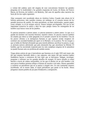 y venían del cadalso, pero del magma de esas convulsiones brotaron las grandes
preguntas de la modernidad y las geniales respuestas de Locke, de Hume, de Francis
Bacon, de Newton, de Leibniz y de Berkeley. Del caos de aquellos años nacieron las
luces de los tres siglos siguientes.
Algo semejante está sucediendo ahora en América Latina. Cuando más afuera de la
historia parecemos, más sumidos estamos sin embargo en el corazón mismo de los
grandes procesos de cambio. En tanto periodistas, en tanto intelectuales, nuestro papel,
como siempre, es el de testigos activos. Somos testigos privilegiados. Por eso es tan
importante conservar la calma y abrir los ojos: porque somos los sismógrafos de un
temblor cuya fuerza viene de los pueblos.
Es preciso ponernos a pensar juntos, es preciso ponernos a narrar juntos. Lo que va a
quedar de nosotros son nuestras historias, nuestros relatos. Es preciso renovar también
las utopías que ahora se están apagando en el cansado corazón de los hombres. Una de
las peores afrentas a la inteligencia humana es que sigamos siendo incapaces de
construir una sociedad fundada por igual en la libertad y en la justicia. No me resigno a
que se hable de libertad afirmando que para tenerla debemos sacrificar la justicia, ni que
se prometa justicia admitiendo que para alcanzarla hay que amordazar la libertad. El
hombre, que ha encontrado respuesta para los más complejos enigmas de la naturaleza
no puede fracasar ante ese problema de sentido común.
Tengo plena certeza de que el periodismo que haremos en el siglo XXI será mejor aún
del que estamos haciendo ahora y, por supuesto, aún mejor del que nuestros padres
fundadores hacían a comienzos de este siglo que se desvanece. Indagar, investigar,
preguntar e informar son los grandes desafíos de siempre. El nuevo desafío es cómo
hacerlo a través de relatos memorables, en los que el destino de un solo hombre o de
unos pocos hombres permita reflejar el destino de muchos o de todos. Hemos aprendido
a construir un periodismo que no se parece a ningún otro. En este continente estamos
escribiendo, sin la menor duda, el mejor periodismo que jamás se ha hecho. Ahora
pongamos nuestra palabra de pie para fortalecerlo y enriquecerlo.
 