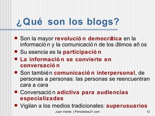 ¿Qué son los blogs? Son la mayor  revolución democrática  en la información y la comunicación de los últimos años Su esencia es la  participación La información se convierte en conversación Son también  comunicación interpersonal , de personas a personas: las personas se reencuentran cara a cara Conversación  adictiva para audiencias especializadas Vigilan a los medios tradicionales:  superusuarios 