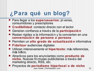 ¿Para qué un blog? Para llegar a los  superusuarios : jóvenes, consumidores y prescriptores Credibilidad : contacto directo con el lector Generan confianza a través de la  participación Restan rigidez a la información y la convierten en una  conversación de persona a persona Permiten un  alto grado de actualización  informativa Fidelizar  audiencias digitales Utilizan intensivamente el  hipertexto : más referencias, más tráfico. Atractivos para los anunciantes como  producto de nicho . Nuevas fórmulas publicitarias a través del marketing directo, RSS, etc. Proyectos de  periodismo hiperlocal o de nicho 