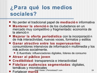 ¿Para qué los medios sociales? No perder el tradicional papel de  mediación  informativa Mantener la atención  de los ciudadanos en un mercado muy competitivo y fragmentado: economía de la atención Mejorar la oferta periodística  con la incorporación de más interactividad, nuevas voces, formatos y estilos Ganar atractivo entre los superusuarios : consumidores intensivos de información multimedia y los más activos socialmente.  E-fluenttials: influenciadores digitales, líderes de consumo Atraer al público joven Credibilidad : transparencia e interactividad Fidelizar audiencias segmentadas : digitales, temáticas y microlocales Fortalecer  marca 