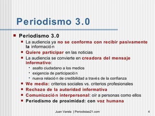 Periodismo 3.0 Periodismo 3.0 La audiencia ya  no se conforma con recibir pasivamente  la  información Quiere participar  en las noticias La audiencia se convierte en  creadora del mensaje informativo :  asalto ciudadano a los medios exigencia de participación nueva relación de credibilidad a través de la confianza We media:  criterios sociales vs. criterios profesionales Rechazo de la autoridad informativa Comunicación interpersonal : oír a personas como ellos Periodismo de proximidad: con  voz humana 