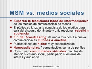 MSM vs. medios sociales Superan la tradicional labor de intermediación  de los medios de comunicación de masas El público se lanza a la conquista de los medios para salir del discurso dominante y unidireccional:  rebelión audiencia Fin del  broadcasting : de uno a muchos. La nueva comunicación es  muchos a muchos Publicaciones de  nicho : muy especializadas Nanoaudiencias : fragmentación, suma de perfiles Construyen  comunidades virtuales : círculos de atención, criterio social, participación, esferas de interés y audiencia 