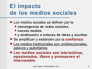 El impacto  de los medios sociales  Los medios sociales se definen por la convergencia de redes sociales,  nuevos medios  y sindicación o enlaces de ideas y escritos . Se amplifican y extienden por la  confianza Los medios tradicionales son unidireccionales, pasivos y autoritarios . Los medios sociales son interactivos, apasionados, libres y promueven el intercambio 