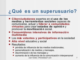 ¿Qué es un superusuario? Ciberciudadanos  expertos en el  uso de los medios y herramientas sociales  capaces de comunicarse, actuar y  liderar a comunidades virtuales  para crear  estados de opinión  y promover la  movilización  social. Consumidores intensivos de información multimedia Los  más votantes y participativos  en la sociedad Alto nivel  educativo y social Resultados:  pérdida de influencia de los medios tradicionales, personalización de medios y mensajes, discriminación de los mensajes y aumento de la influencia de la comunicación interpersonal 