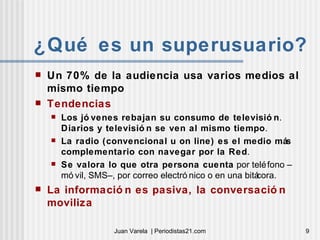 ¿Qué es un superusuario? Un 70% de la audiencia usa varios medios al mismo tiempo Tendencias Los jóvenes rebajan su consumo de televisión .  Diarios y televisión se ven al mismo tiempo .  La radio (convencional u on line) es el medio más complementario con navegar por la Red .  Se valora lo que otra persona cuenta  por teléfono –móvil, SMS–, por correo electrónico o en una bitácora. La información es pasiva, la conversación moviliza 