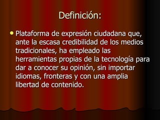 Definición: Plataforma de expresión ciudadana que, ante la escasa credibilidad de los medios tradicionales, ha empleado las herramientas propias de la tecnología para dar a conocer su opinión, sin importar idiomas, fronteras y con una amplia libertad de contenido. 