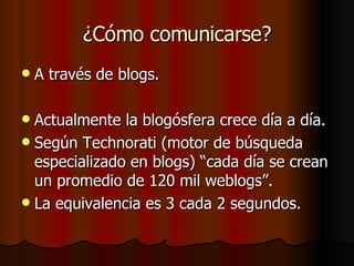 ¿Cómo comunicarse? A través de blogs. Actualmente la blogósfera crece día a día. Según Technorati (motor de búsqueda especializado en blogs) “cada día se crean un promedio de 120 mil weblogs”.  La equivalencia es 3 cada 2 segundos. 