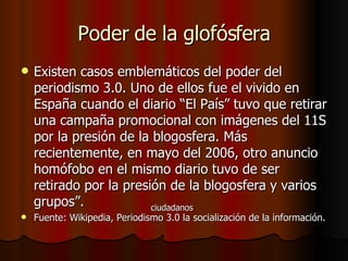 Poder de la glofósfera Existen casos emblemáticos del poder del periodismo 3.0. Uno de ellos fue el vivido en España cuando el diario “ El País” tuvo que retirar una campaña promocional con imágenes del 11S por la presión de la blogosfera. Más recientemente, en mayo del 2006, otro anuncio homófobo en el mismo diario tuvo de ser retirado por la presión de la blogosfera y varios grupos”. Fuente: Wikipedia, Periodismo 3.0 la socialización de la información. ciudadanos 
