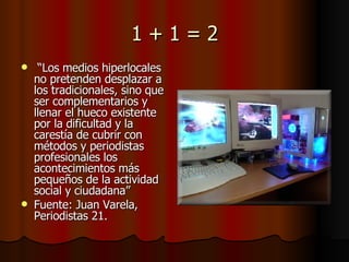 1 + 1 = 2 “ Los medios hiperlocales no pretenden desplazar a los tradicionales, sino que ser complementarios y llenar el hueco existente por la dificultad y la carestía de cubrir con métodos y periodistas profesionales los acontecimientos más pequeños de la actividad social y ciudadana” Fuente: Juan Varela, Periodistas 21. 