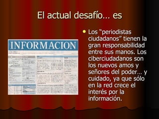 El actual desafío… es Los “periodistas ciudadanos” tienen la gran responsabilidad entre sus manos. Los ciberciudadanos son los nuevos amos y señores del poder… y cuidado, ya que sólo en la red crece el interés por la información.  