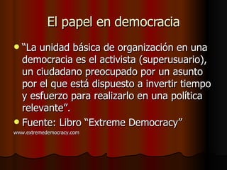 El papel en democracia “ La unidad básica de organización en una democracia es el activista (superusuario), un ciudadano preocupado por un asunto por el que está dispuesto a invertir tiempo y esfuerzo para realizarlo en una política relevante”. Fuente: Libro “Extreme Democracy” www.extremedemocracy.com 