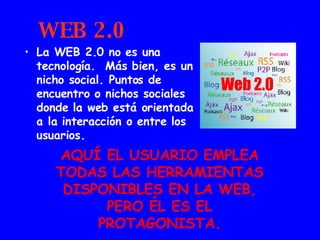 WEB 2.0 La WEB 2.0 no es una tecnología.  Más bien, es un nicho social. Puntos de encuentro o nichos sociales donde la web está orientada a la interacción o entre los usuarios. AQUÍ EL USUARIO EMPLEA TODAS LAS HERRAMIENTAS DISPONIBLES EN LA WEB, PERO ÉL ES EL PROTAGONISTA. 