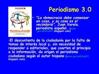 Periodismo 3.0 " La democracia debe comenzar en casa, y su casa es el vecindario”,  Juan Varela. periodista español.   ( www .periodistas21 . blogspot.com ) El descontento de la ciudadanía por la falta de temas de interés local y, sin necesidad de responder a editoriales, que coarten el principio a la información, da origen al periodismo ciudadano según el autor hispano   ( www .periodistas21 . blogspot.com ). 